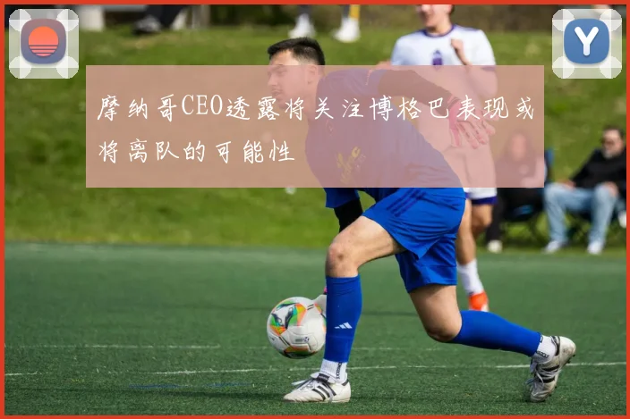 摩纳哥CEO透露将关注博格巴表现或将离队的可能性