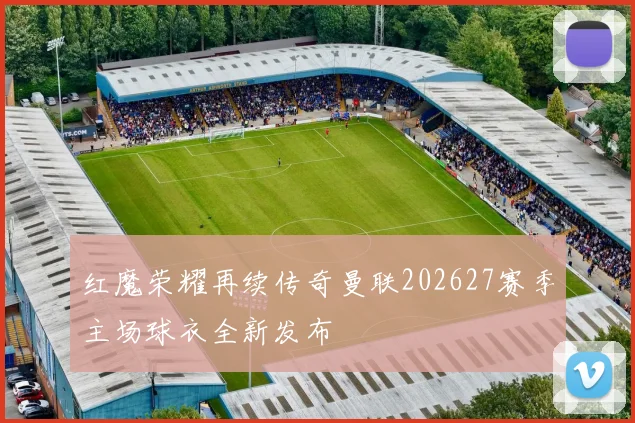 红魔荣耀再续传奇曼联202627赛季主场球衣全新发布