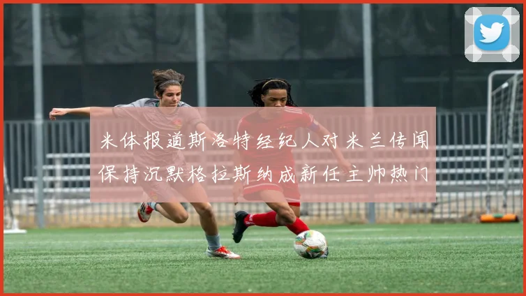 米体报道斯洛特经纪人对米兰传闻保持沉默格拉斯纳成新任主帅热门人选