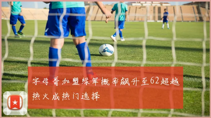 字母哥加盟绿军概率飙升至62超越热火成热门选择