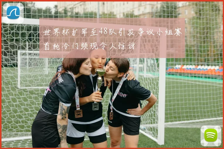 世界杯扩军至48队引发争议小组赛首轮冷门频现令人惊讶