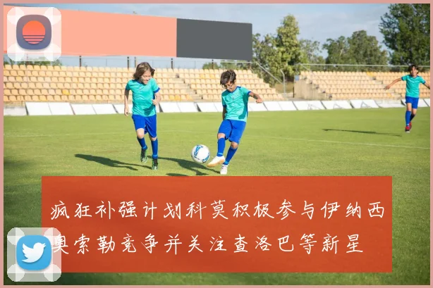 疯狂补强计划科莫积极参与伊纳西奥索勒竞争并关注查洛巴等新星