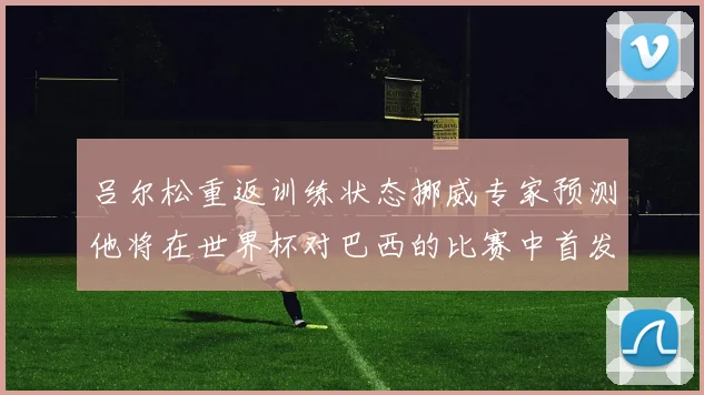 吕尔松重返训练状态挪威专家预测他将在世界杯对巴西的比赛中首发出战
