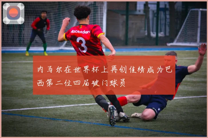 内马尔在世界杯上再创佳绩成为巴西第二位四届破门球员