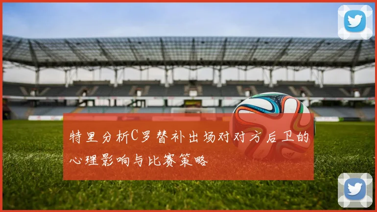 特里分析C罗替补出场对对方后卫的心理影响与比赛策略