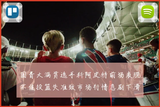 国青大满贯选手科阿皮特前场表现不佳投篮失准致市场行情急剧下滑