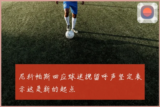 尼科帕斯回应球迷挽留呼声坚定表示这是新的起点