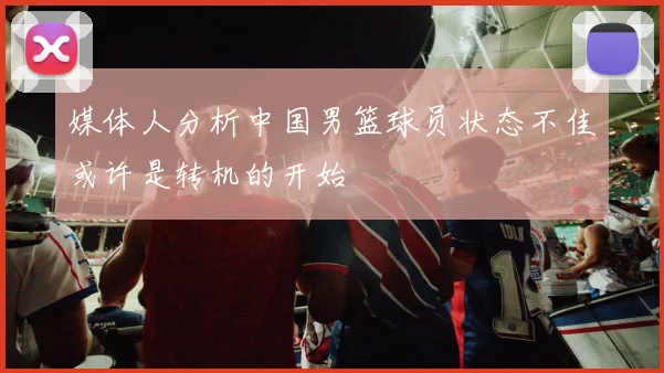 媒体人分析中国男篮球员状态不佳或许是转机的开始