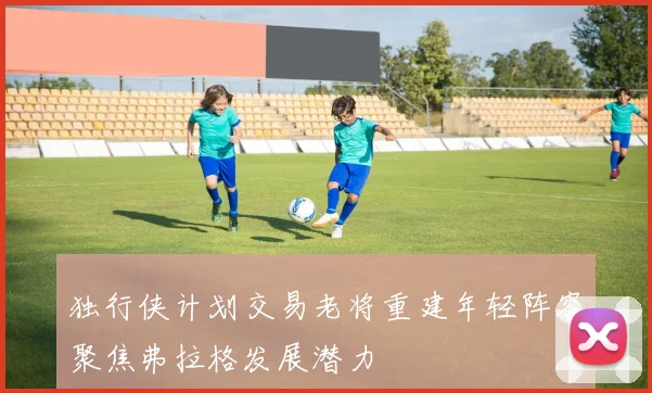 独行侠计划交易老将重建年轻阵容聚焦弗拉格发展潜力