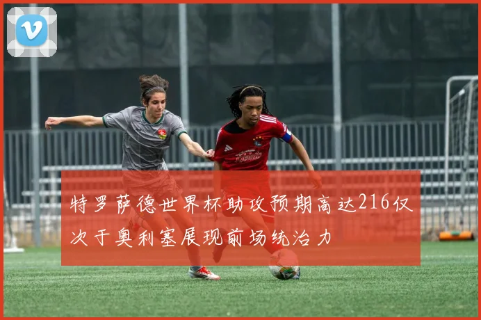特罗萨德世界杯助攻预期高达216仅次于奥利塞展现前场统治力