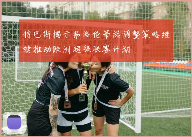 特巴斯揭示弗洛伦蒂诺调整策略继续推动欧洲超级联赛计划