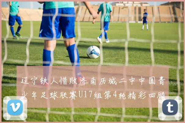 辽宁铁人惜败济南历城二中中国青少年足球联赛U17组第4轮精彩回顾
