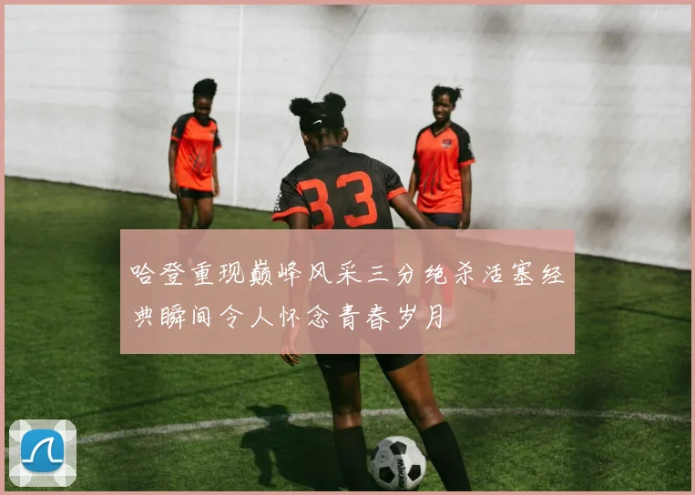哈登重现巅峰风采三分绝杀活塞经典瞬间令人怀念青春岁月