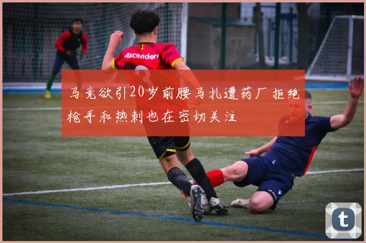 马竞欲引20岁前腰马扎遭药厂拒绝枪手和热刺也在密切关注