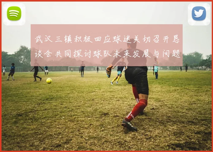 武汉三镇积极回应球迷关切召开恳谈会共同探讨球队未来发展与问题解决