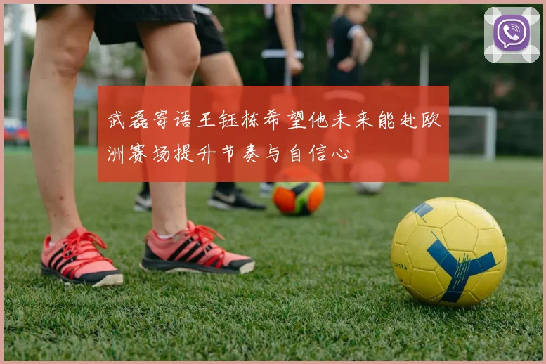 武磊寄语王钰栋希望他未来能赴欧洲赛场提升节奏与自信心