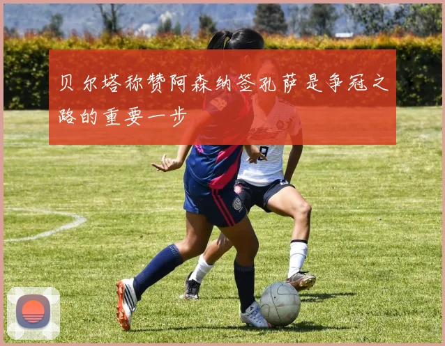 贝尔塔称赞阿森纳签孔萨是争冠之路的重要一步