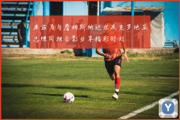 库兹马与詹姆斯纳达尔及克罗地亚总理同框合影分享精彩时刻
