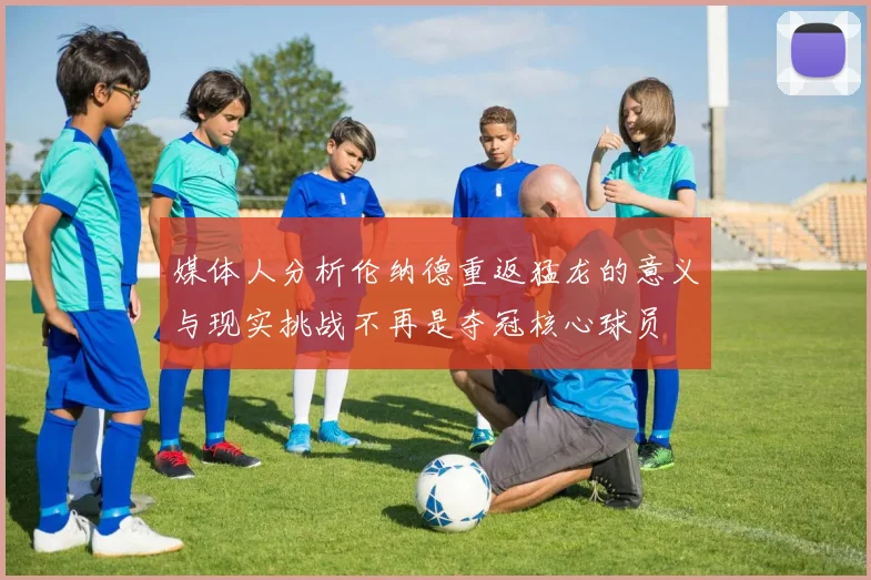 媒体人分析伦纳德重返猛龙的意义与现实挑战不再是夺冠核心球员