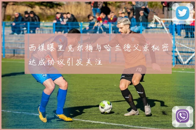西媒曝里克尔梅与哈兰德父亲秘密达成协议引发关注