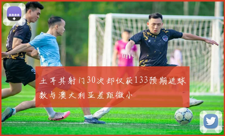 土耳其射门30次却仅获133预期进球数与澳大利亚差距微小