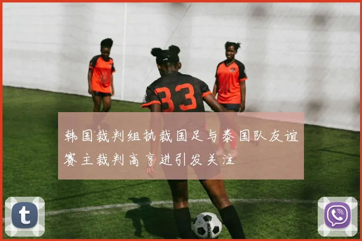 韩国裁判组执裁国足与泰国队友谊赛主裁判高亨进引发关注