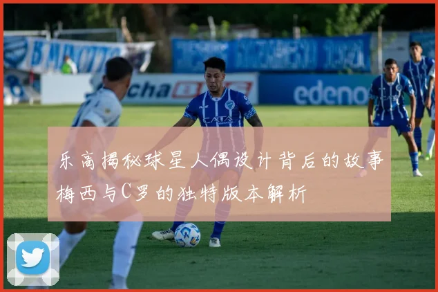 乐高揭秘球星人偶设计背后的故事梅西与C罗的独特版本解析