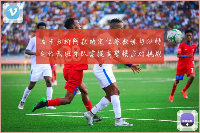 马卡分析阿森纳定位球教练与沙特合作西班牙队需提高警惕应对挑战
