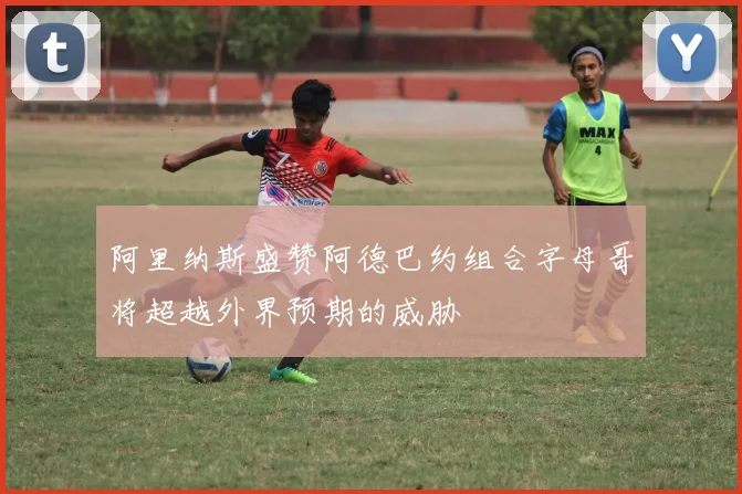 阿里纳斯盛赞阿德巴约组合字母哥将超越外界预期的威胁