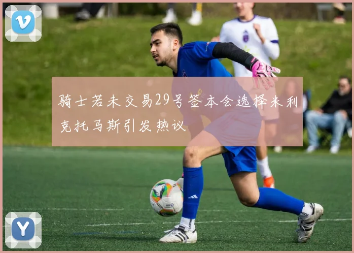 骑士若未交易29号签本会选择米利克托马斯引发热议