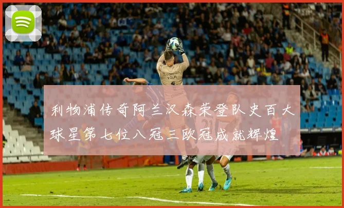 利物浦传奇阿兰汉森荣登队史百大球星第七位八冠三欧冠成就辉煌