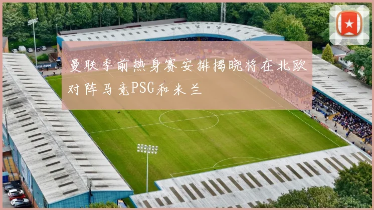 曼联季前热身赛安排揭晓将在北欧对阵马竞PSG和米兰