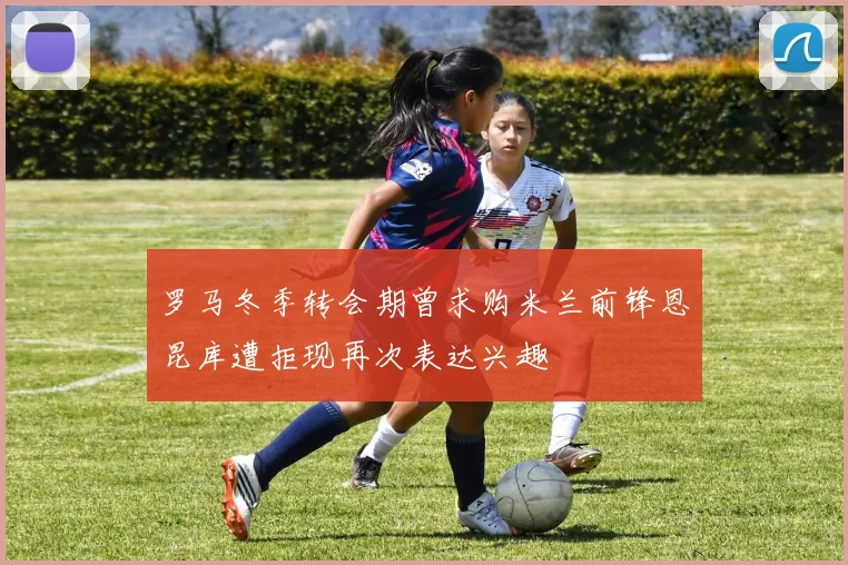 罗马冬季转会期曾求购米兰前锋恩昆库遭拒现再次表达兴趣