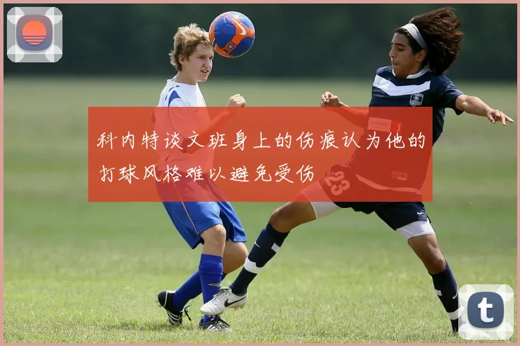 科内特谈文班身上的伤痕认为他的打球风格难以避免受伤