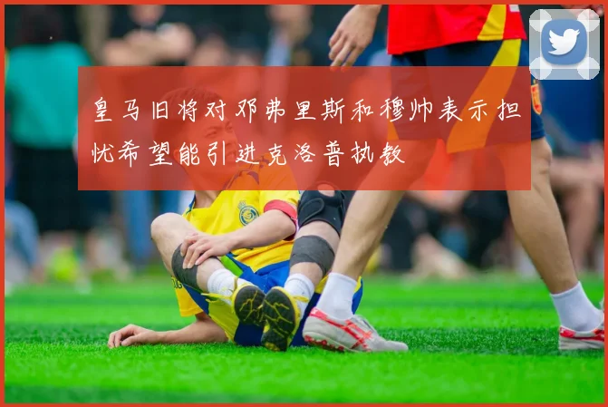 皇马旧将对邓弗里斯和穆帅表示担忧希望能引进克洛普执教